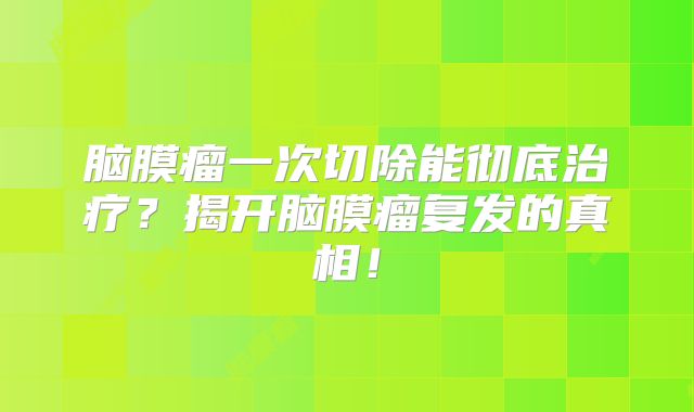 脑膜瘤一次切除能彻底治疗？揭开脑膜瘤复发的真相！