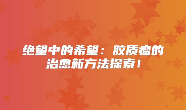 绝望中的希望：胶质瘤的治愈新方法探索！
