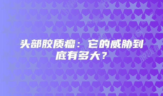 头部胶质瘤：它的威胁到底有多大？