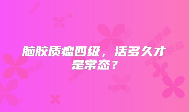 脑胶质瘤四级，活多久才是常态？
