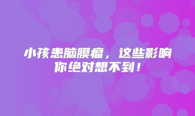 小孩患脑膜瘤，这些影响你绝对想不到！