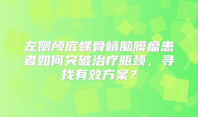 左侧颅底蝶骨嵴脑膜瘤患者如何突破治疗瓶颈，寻找有效方案？