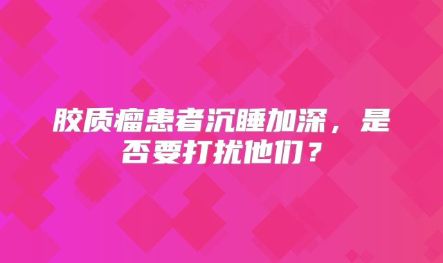 胶质瘤患者沉睡加深，是否要打扰他们？