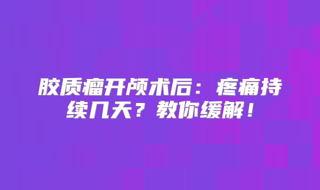 胶质瘤开颅术后：疼痛持续几天？教你缓解！