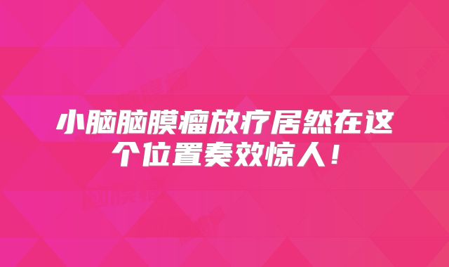 小脑脑膜瘤放疗居然在这个位置奏效惊人！
