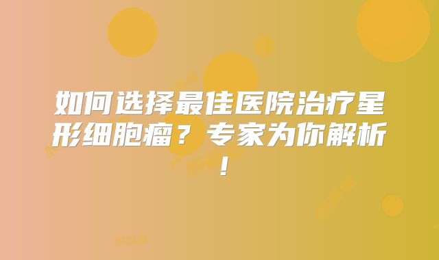 如何选择最佳医院治疗星形细胞瘤？专家为你解析！