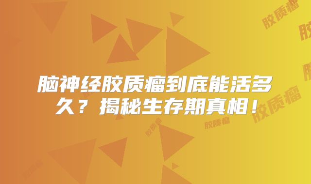 脑神经胶质瘤到底能活多久？揭秘生存期真相！