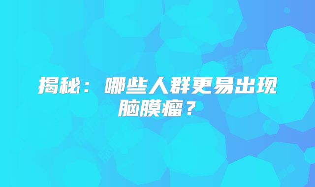 揭秘：哪些人群更易出现脑膜瘤？