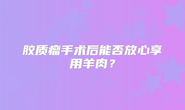 胶质瘤手术后能否放心享用羊肉？
