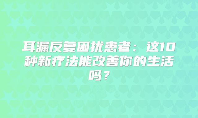 耳漏反复困扰患者：这10种新疗法能改善你的生活吗？