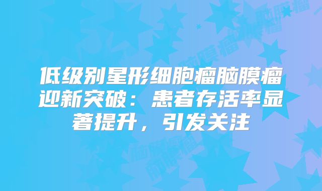 低级别星形细胞瘤脑膜瘤迎新突破：患者存活率显著提升，引发关注