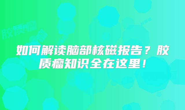如何解读脑部核磁报告？胶质瘤知识全在这里！