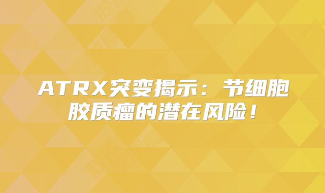 ATRX突变揭示：节细胞胶质瘤的潜在风险！
