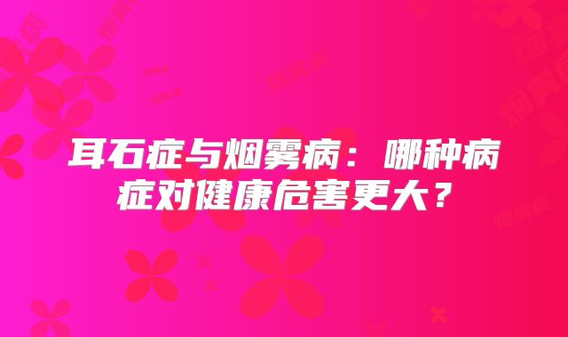 耳石症与烟雾病：哪种病症对健康危害更大？