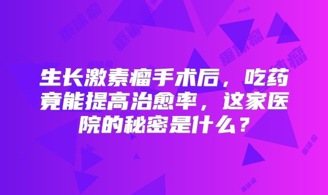 生长激素瘤手术后，吃药竟能提高治愈率，这家医院的秘密是什么？