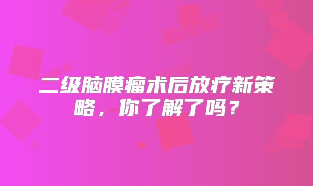 二级脑膜瘤术后放疗新策略，你了解了吗？