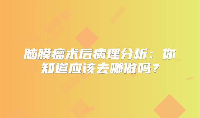 脑膜瘤术后病理分析：你知道应该去哪做吗？