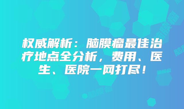 权威解析：脑膜瘤最佳治疗地点全分析，费用、医生、医院一网打尽！