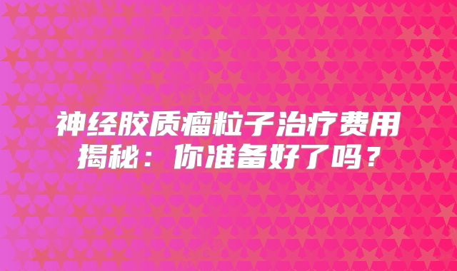 神经胶质瘤粒子治疗费用揭秘：你准备好了吗？
