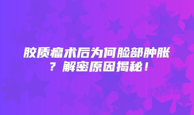 胶质瘤术后为何脸部肿胀？解密原因揭秘！