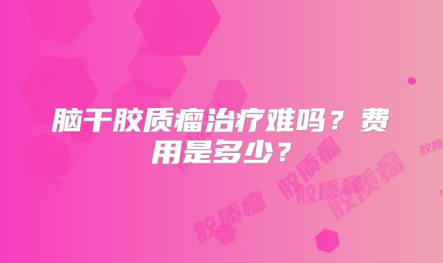 脑干胶质瘤治疗难吗？费用是多少？