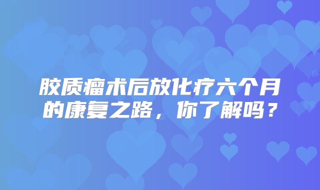 胶质瘤术后放化疗六个月的康复之路，你了解吗？