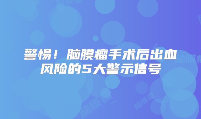 警惕！脑膜瘤手术后出血风险的5大警示信号