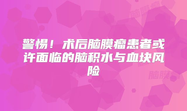 警惕！术后脑膜瘤患者或许面临的脑积水与血块风险