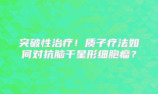 突破性治疗！质子疗法如何对抗脑干星形细胞瘤？