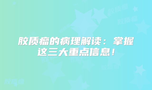 胶质瘤的病理解读：掌握这三大重点信息！