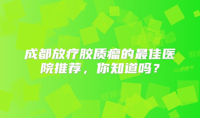 成都放疗胶质瘤的最佳医院推荐，你知道吗？