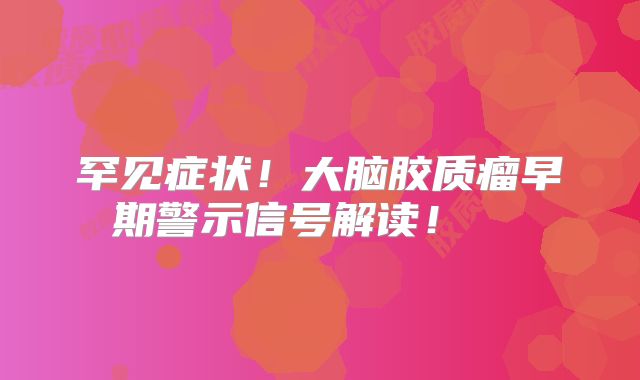 罕见症状！大脑胶质瘤早期警示信号解读！  