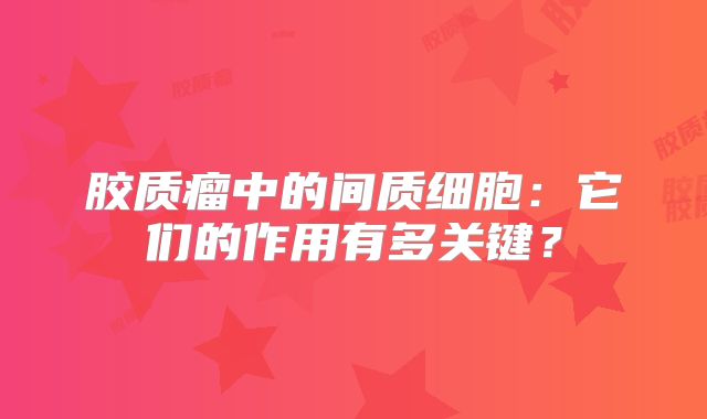 胶质瘤中的间质细胞：它们的作用有多关键？