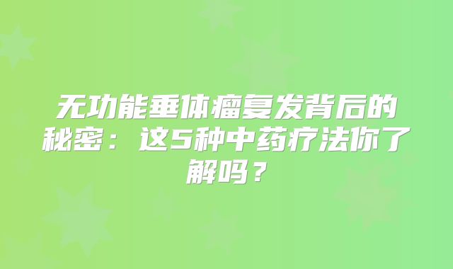 无功能垂体瘤复发背后的秘密：这5种中药疗法你了解吗？