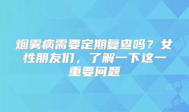 烟雾病需要定期复查吗？女性朋友们，了解一下这一重要问题