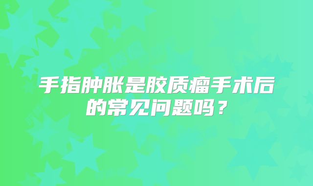 手指肿胀是胶质瘤手术后的常见问题吗？