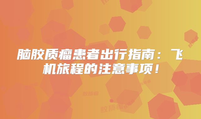 脑胶质瘤患者出行指南：飞机旅程的注意事项！