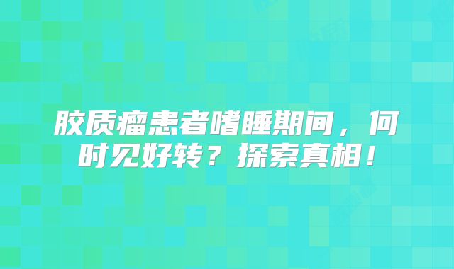 胶质瘤患者嗜睡期间，何时见好转？探索真相！