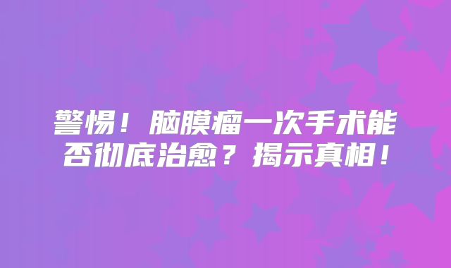 警惕！脑膜瘤一次手术能否彻底治愈？揭示真相！