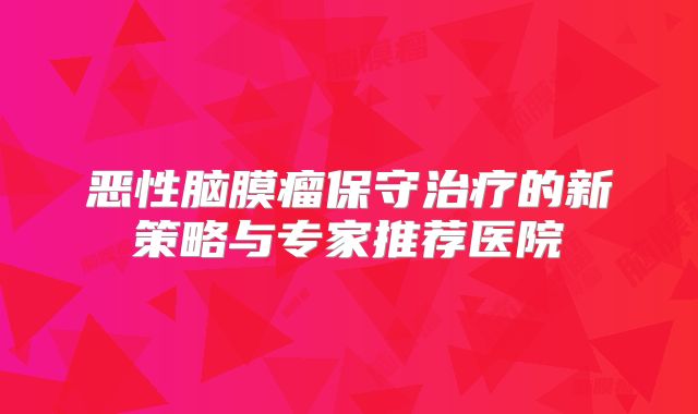恶性脑膜瘤保守治疗的新策略与专家推荐医院