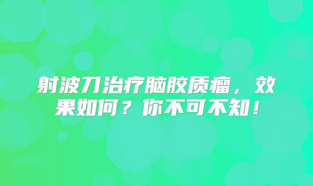 射波刀治疗脑胶质瘤，效果如何？你不可不知！