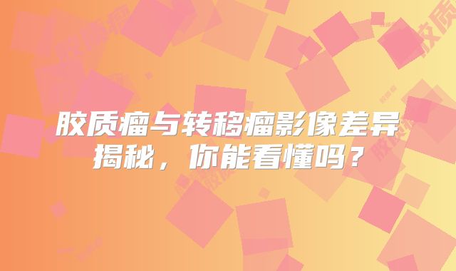 胶质瘤与转移瘤影像差异揭秘，你能看懂吗？