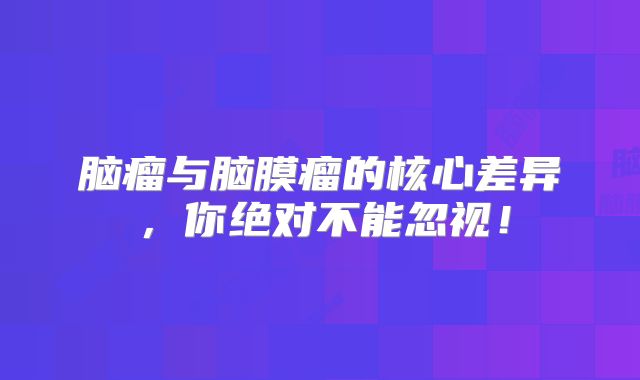 脑瘤与脑膜瘤的核心差异，你绝对不能忽视！