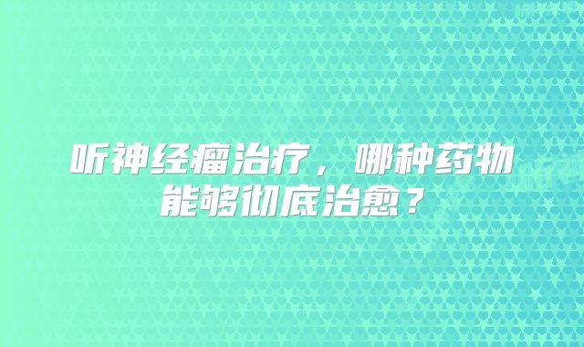 听神经瘤治疗，哪种药物能够彻底治愈？