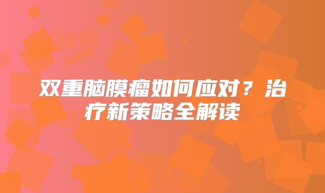 双重脑膜瘤如何应对？治疗新策略全解读