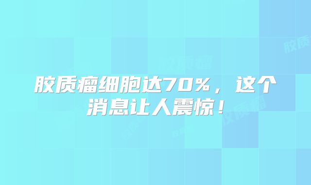 胶质瘤细胞达70%，这个消息让人震惊！