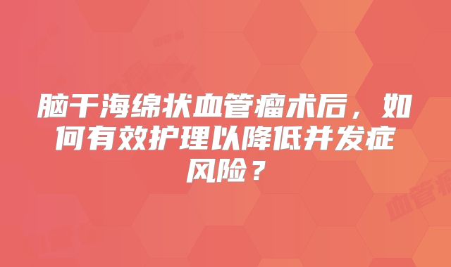 脑干海绵状血管瘤术后，如何有效护理以降低并发症风险？