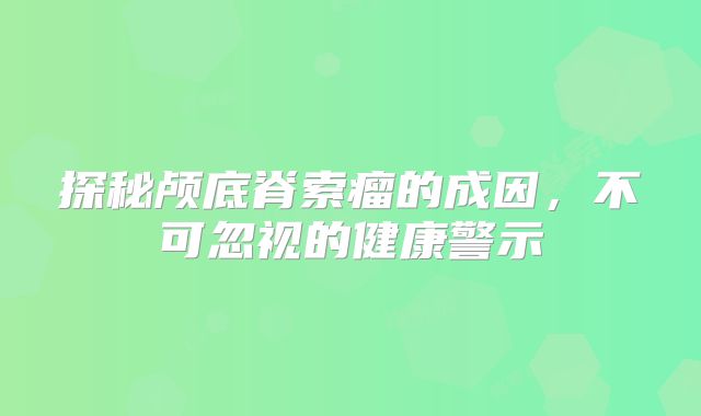 探秘颅底脊索瘤的成因，不可忽视的健康警示