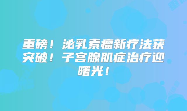 重磅！泌乳素瘤新疗法获突破！子宫腺肌症治疗迎曙光！