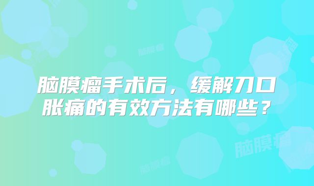脑膜瘤手术后，缓解刀口胀痛的有效方法有哪些？